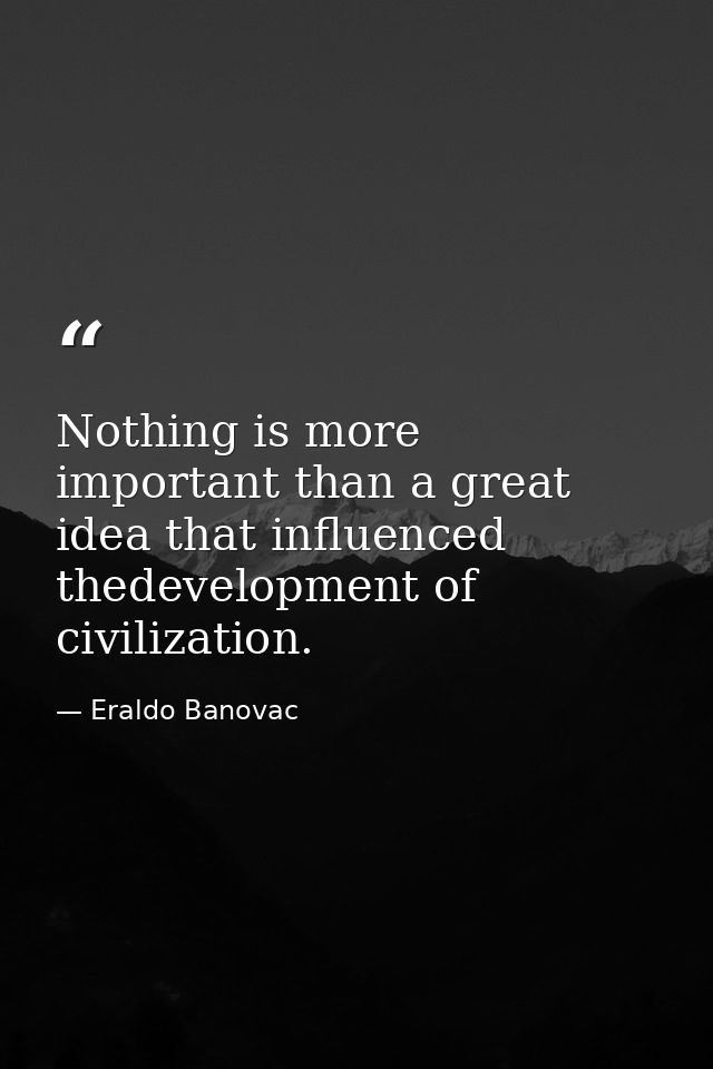 Nothing is more important than a great idea that influenced thedevelopment of civilization. — Eraldo Banovac