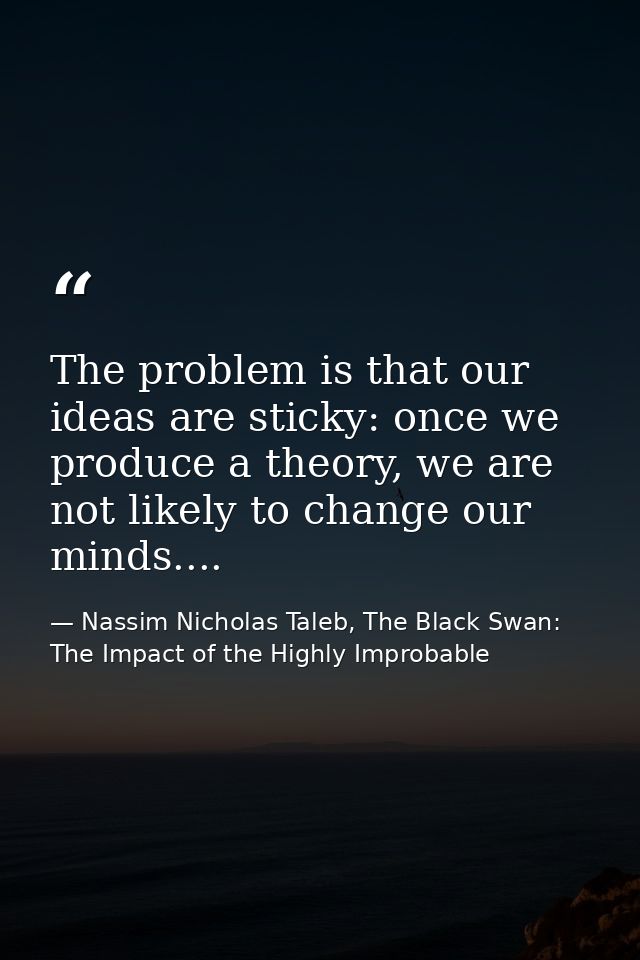 The problem is that our ideas are sticky: once we produce a theory, we are not likely to change our minds.... — Nassim Nicholas Taleb, The Black Swan: The Impact of the Highly Improbable
