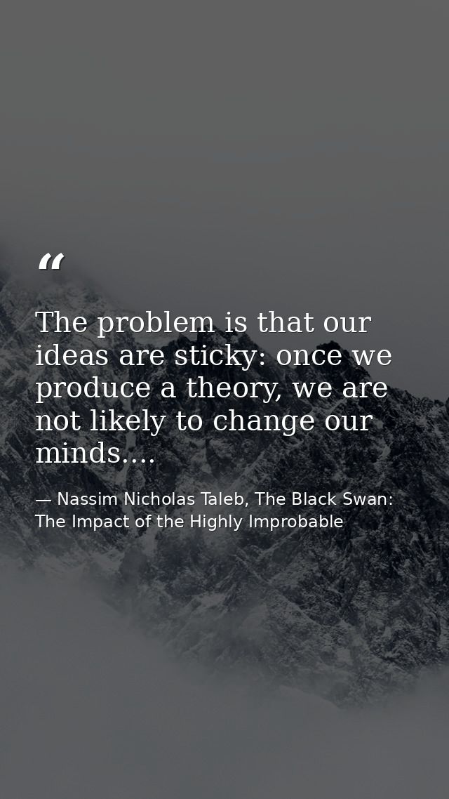 The problem is that our ideas are sticky: once we produce a theory, we are not likely to change our minds.... — Nassim Nicholas Taleb, The Black Swan: The Impact of the Highly Improbable