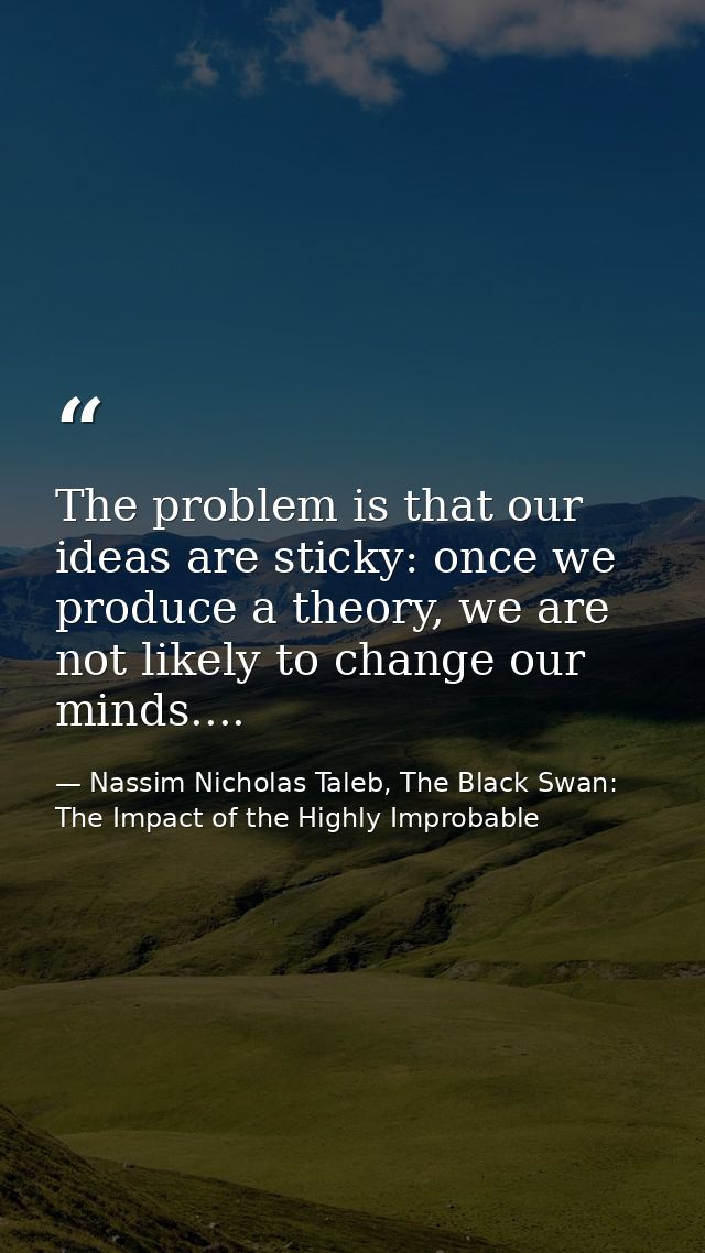 The problem is that our ideas are sticky: once we produce a theory, we are not likely to change our minds.... — Nassim Nicholas Taleb, The Black Swan: The Impact of the Highly Improbable