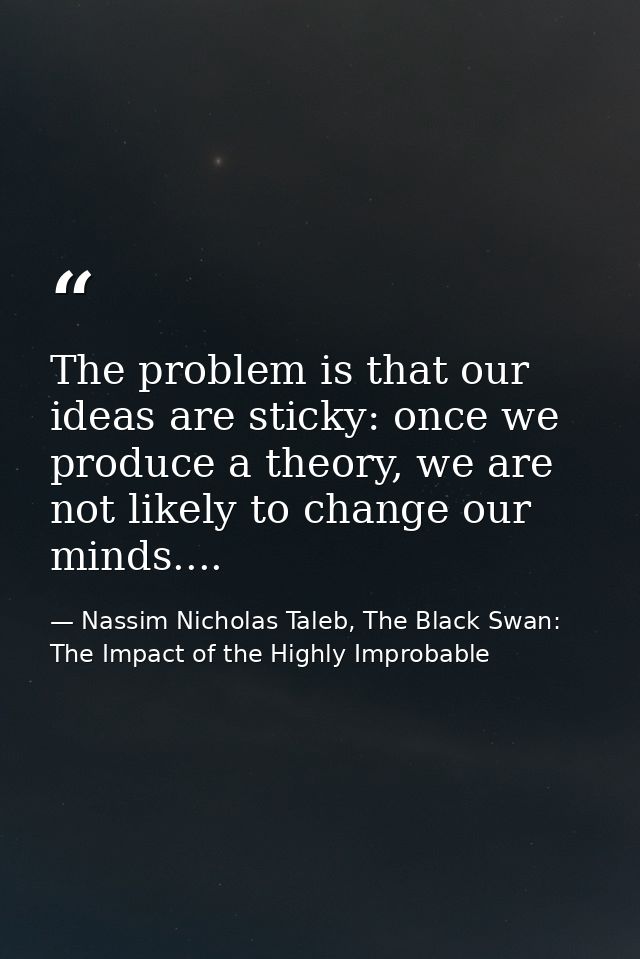 The problem is that our ideas are sticky: once we produce a theory, we are not likely to change our minds.... — Nassim Nicholas Taleb, The Black Swan: The Impact of the Highly Improbable