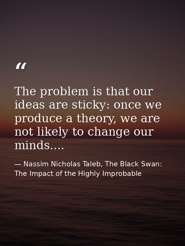 The problem is that our ideas are sticky: once we produce a theory, we are not likely to change our minds.... — Nassim Nicholas Taleb, The Black Swan: The Impact of the Highly Improbable
