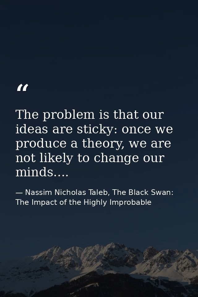 The problem is that our ideas are sticky: once we produce a theory, we are not likely to change our minds.... — Nassim Nicholas Taleb, The Black Swan: The Impact of the Highly Improbable