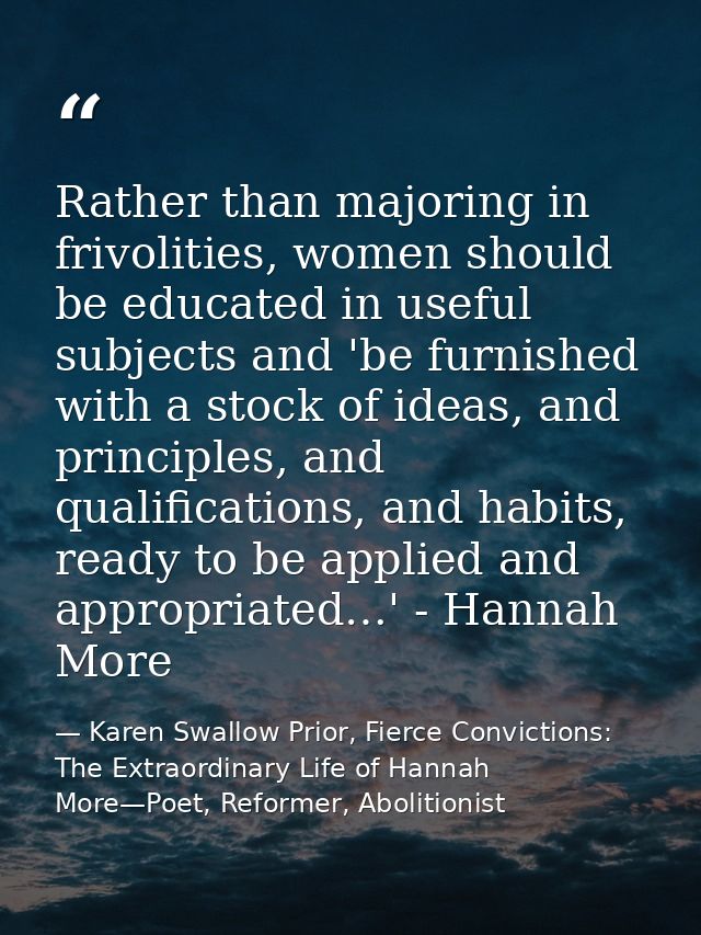 Rather than majoring in frivolities, women should be educated in useful subjects and 'be furnished with a stock of ideas — Karen Swallow Prior, Fierce Convictions: The Extraordinary Life of Hannah More—Poet, Reformer, Abolitionist