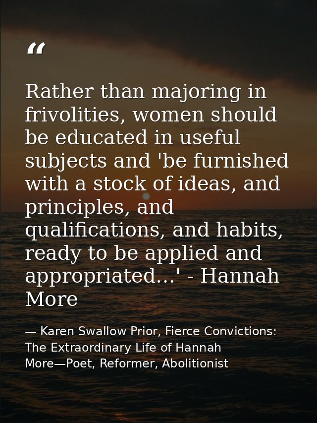 Rather than majoring in frivolities, women should be educated in useful subjects and 'be furnished with a stock of ideas — Karen Swallow Prior, Fierce Convictions: The Extraordinary Life of Hannah More—Poet, Reformer, Abolitionist