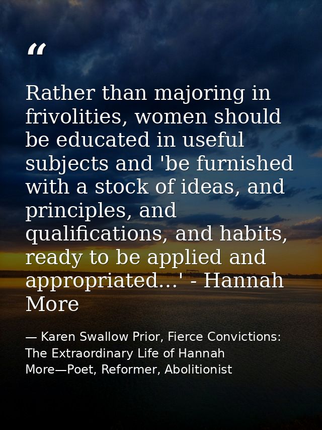 Rather than majoring in frivolities, women should be educated in useful subjects and 'be furnished with a stock of ideas — Karen Swallow Prior, Fierce Convictions: The Extraordinary Life of Hannah More—Poet, Reformer, Abolitionist