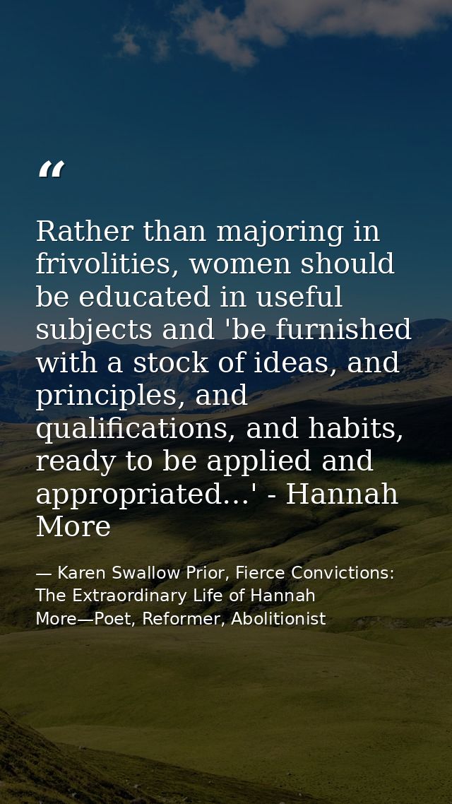 Rather than majoring in frivolities, women should be educated in useful subjects and 'be furnished with a stock of ideas — Karen Swallow Prior, Fierce Convictions: The Extraordinary Life of Hannah More—Poet, Reformer, Abolitionist
