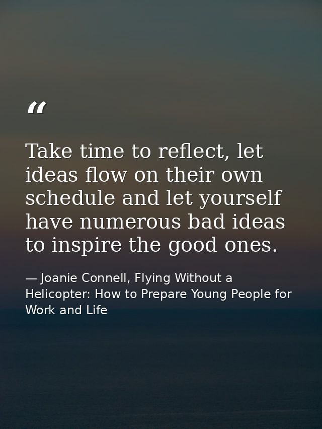 Take time to reflect, let ideas flow on their own schedule and let yourself have numerous bad ideas to inspire the good  — Joanie Connell, Flying Without a Helicopter: How to Prepare Young People for Work and Life