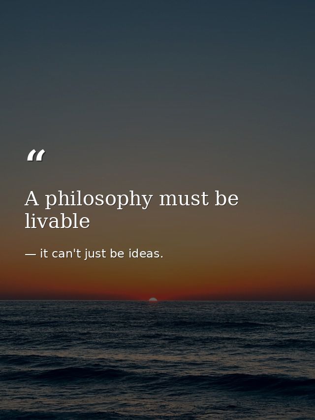 A philosophy must be livable — it can't just be ideas.