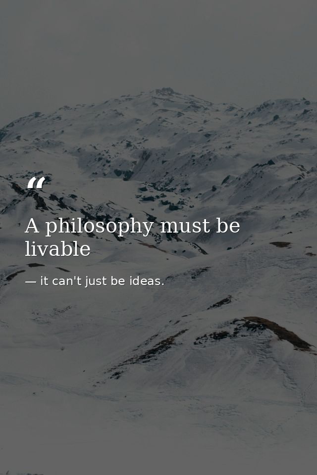 A philosophy must be livable — it can't just be ideas.