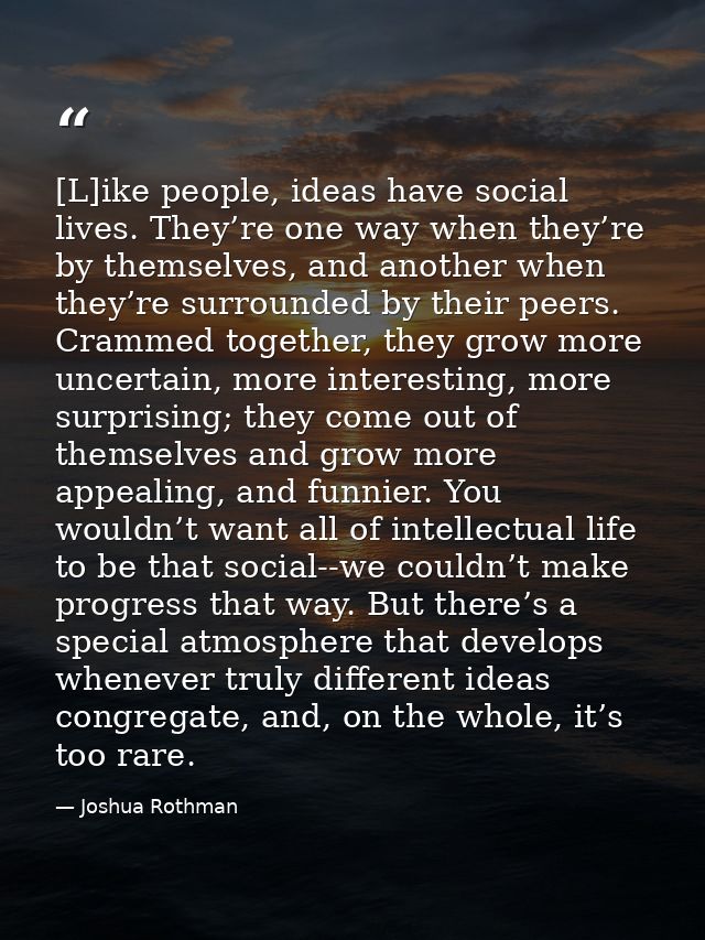 [L]ike people, ideas have social lives. They’re one way when they’re by themselves, and another when they’re surrounded  — Joshua Rothman