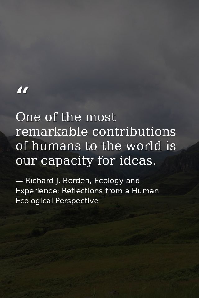 One of the most remarkable contributions of humans to the world is our capacity for ideas. — Richard J. Borden, Ecology and Experience: Reflections from a Human Ecological Perspective