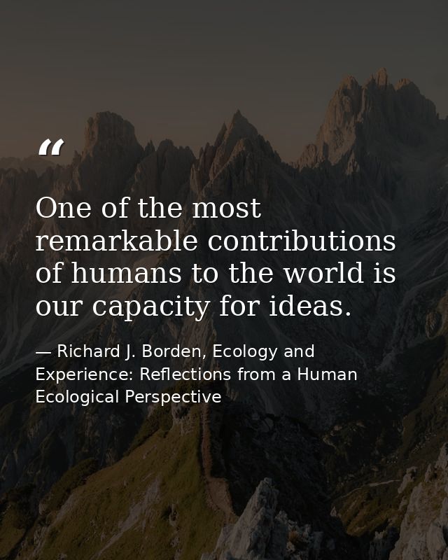 One of the most remarkable contributions of humans to the world is our capacity for ideas. — Richard J. Borden, Ecology and Experience: Reflections from a Human Ecological Perspective