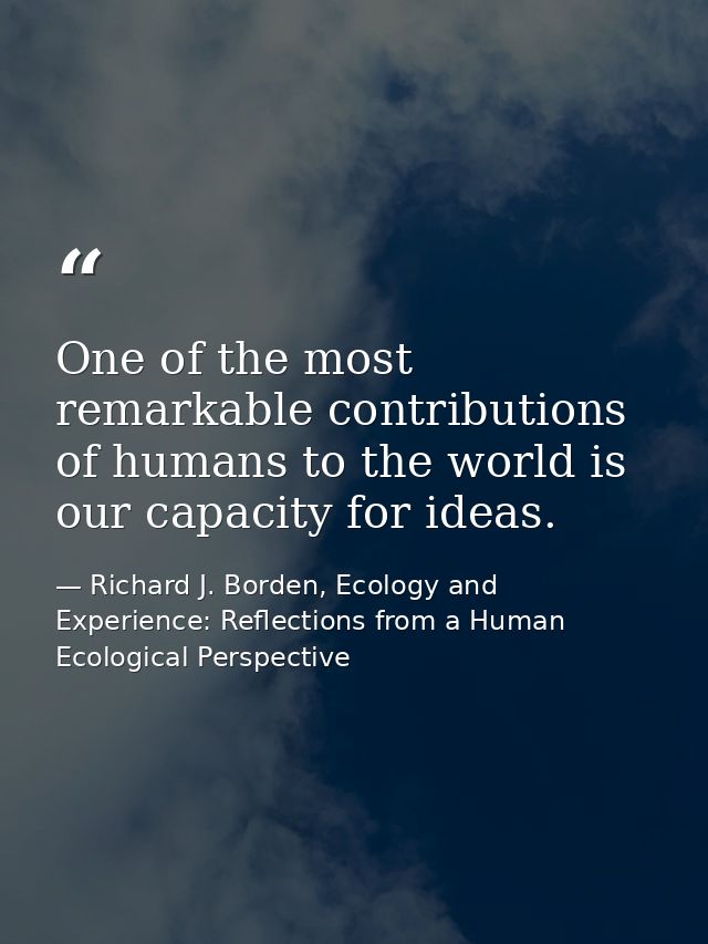 One of the most remarkable contributions of humans to the world is our capacity for ideas. — Richard J. Borden, Ecology and Experience: Reflections from a Human Ecological Perspective