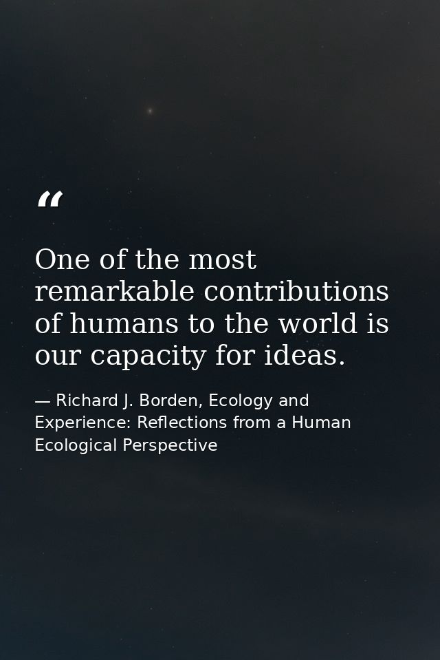 One of the most remarkable contributions of humans to the world is our capacity for ideas. — Richard J. Borden, Ecology and Experience: Reflections from a Human Ecological Perspective