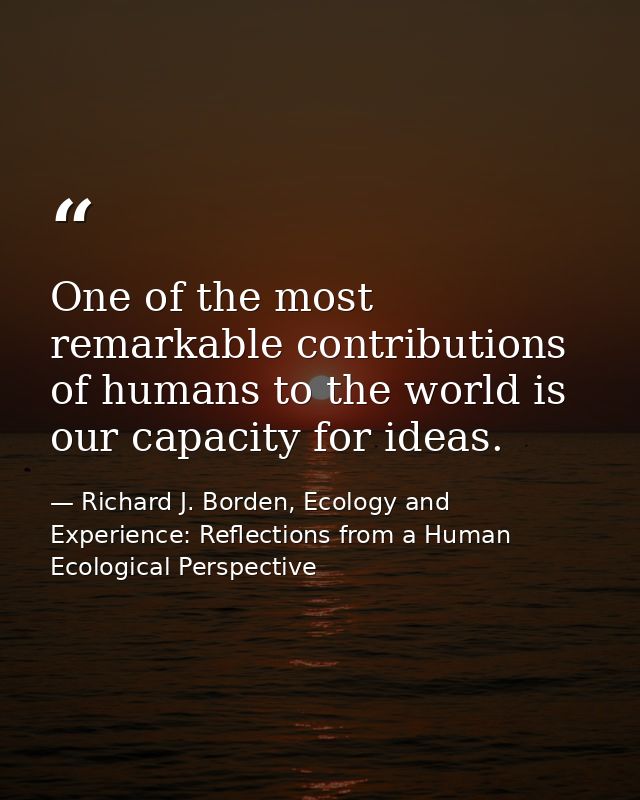 One of the most remarkable contributions of humans to the world is our capacity for ideas. — Richard J. Borden, Ecology and Experience: Reflections from a Human Ecological Perspective