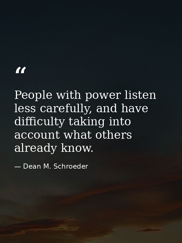People with power listen less carefully, and have difficulty taking into account what others already know. — Dean M. Schroeder