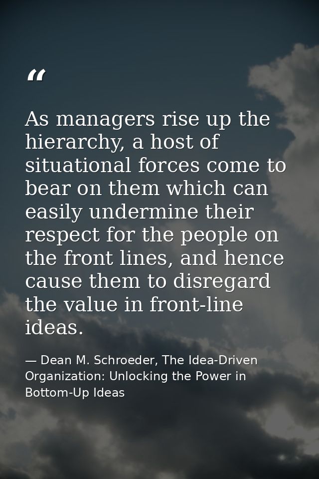 As managers rise up the hierarchy, a host of situational forces come to bear on them which can easily undermine their re — Dean M. Schroeder, The Idea-Driven Organization: Unlocking the Power in Bottom-Up Ideas