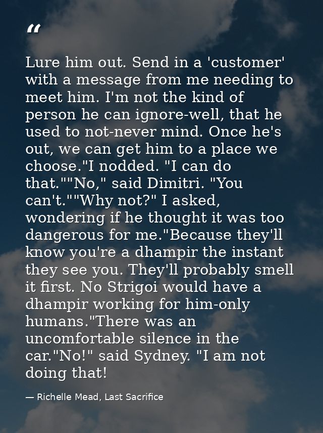 Lure him out. Send in a 'customer' with a message from me needing to meet him. I'm not the kind of person he can ignore- — Richelle Mead, Last Sacrifice