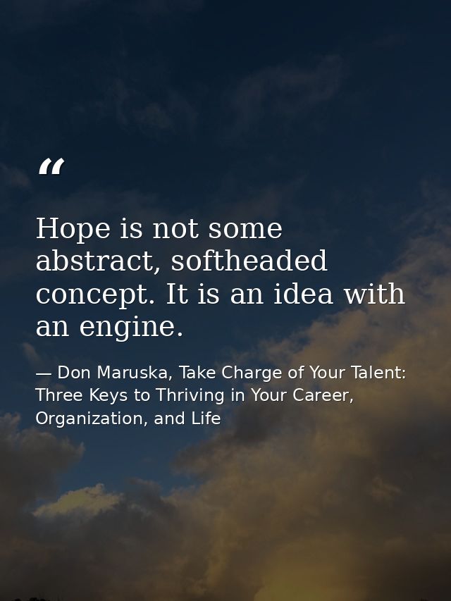 Hope is not some abstract, softheaded concept. It is an idea with an engine. — Don Maruska, Take Charge of Your Talent: Three Keys to Thriving in Your Career, Organization, and Life
