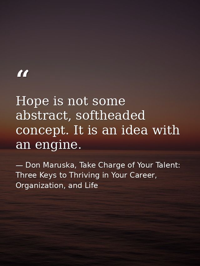 Hope is not some abstract, softheaded concept. It is an idea with an engine. — Don Maruska, Take Charge of Your Talent: Three Keys to Thriving in Your Career, Organization, and Life