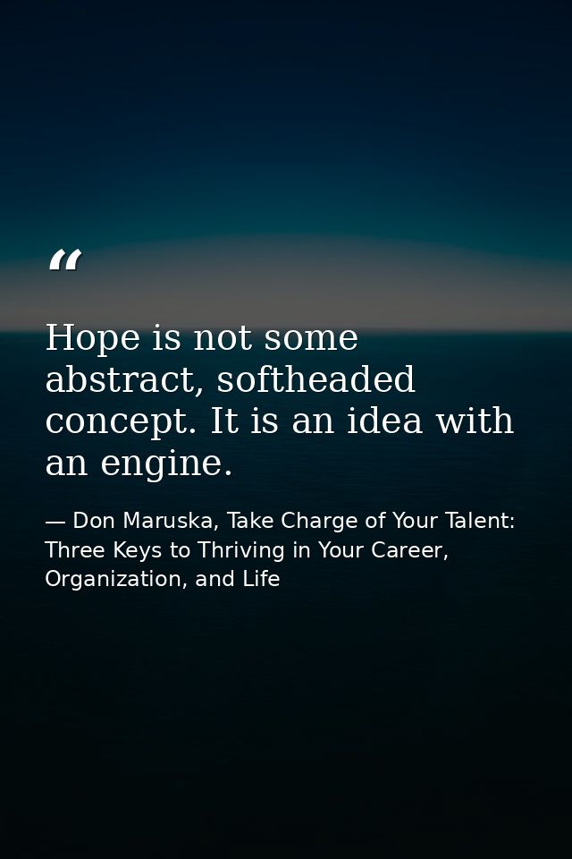 Hope is not some abstract, softheaded concept. It is an idea with an engine. — Don Maruska, Take Charge of Your Talent: Three Keys to Thriving in Your Career, Organization, and Life