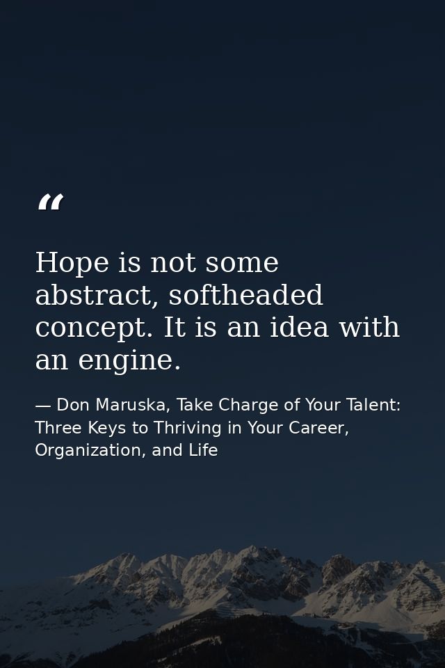 Hope is not some abstract, softheaded concept. It is an idea with an engine. — Don Maruska, Take Charge of Your Talent: Three Keys to Thriving in Your Career, Organization, and Life