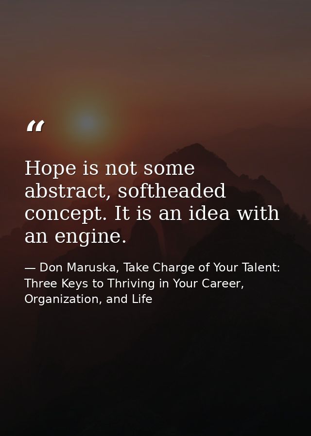 Hope is not some abstract, softheaded concept. It is an idea with an engine. — Don Maruska, Take Charge of Your Talent: Three Keys to Thriving in Your Career, Organization, and Life