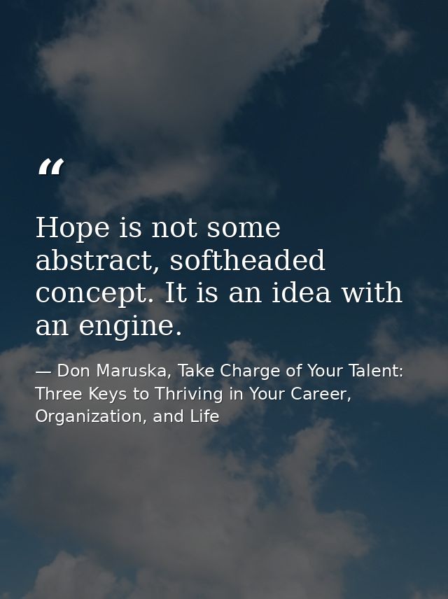 Hope is not some abstract, softheaded concept. It is an idea with an engine. — Don Maruska, Take Charge of Your Talent: Three Keys to Thriving in Your Career, Organization, and Life