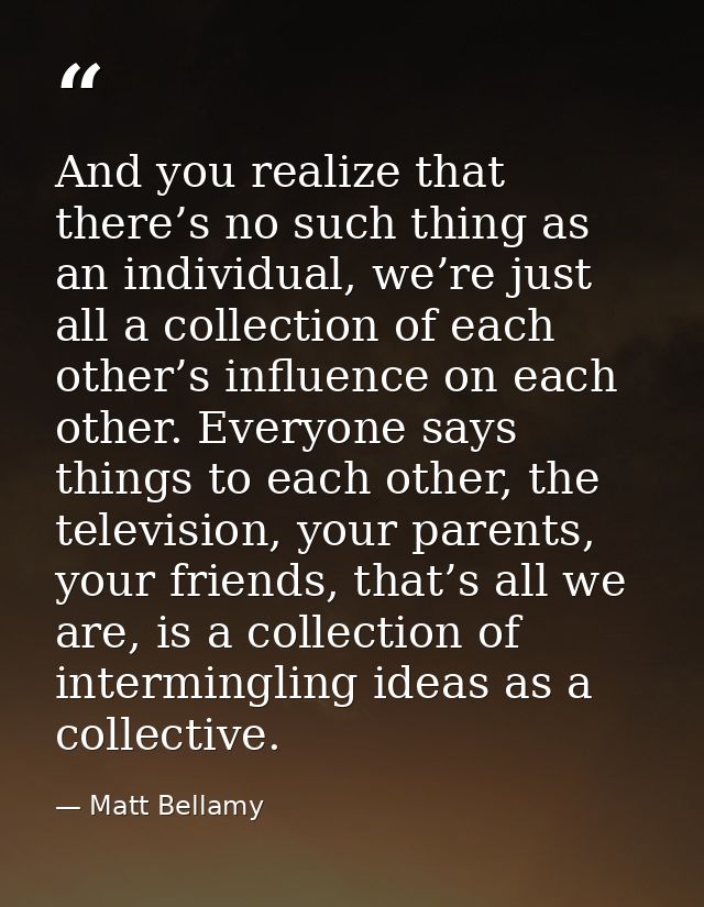 And you realize that there’s no such thing as an individual, we’re just all a collection of each other’s influence on ea — Matt Bellamy