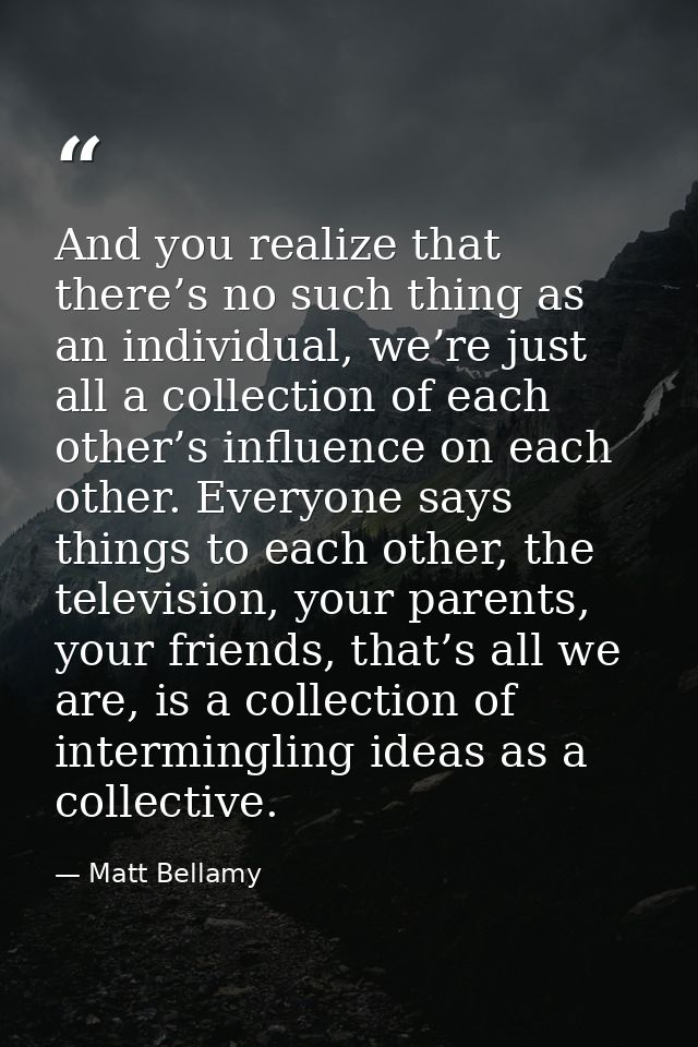 And you realize that there’s no such thing as an individual, we’re just all a collection of each other’s influence on ea — Matt Bellamy