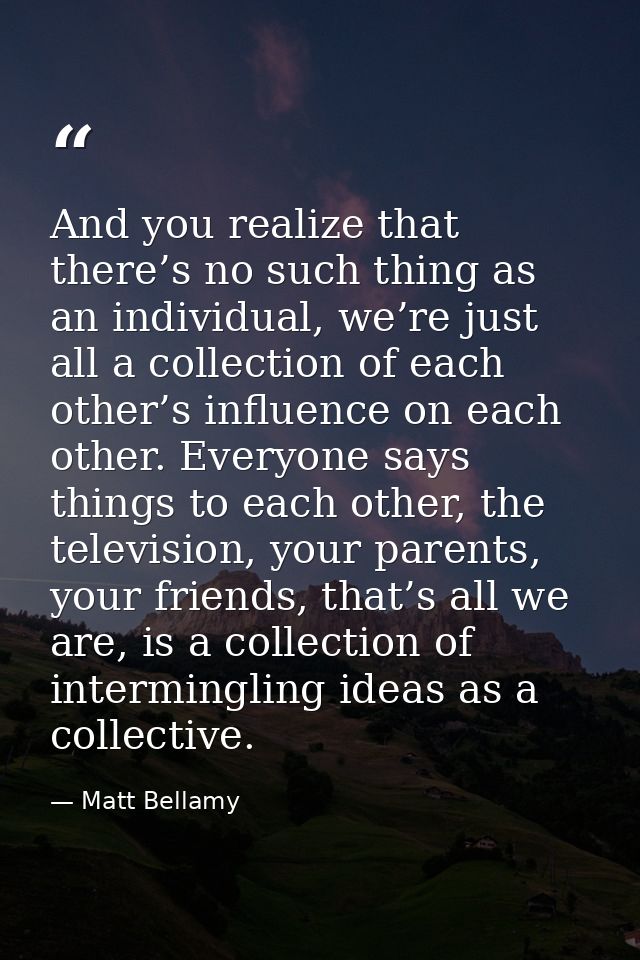 And you realize that there’s no such thing as an individual, we’re just all a collection of each other’s influence on ea — Matt Bellamy