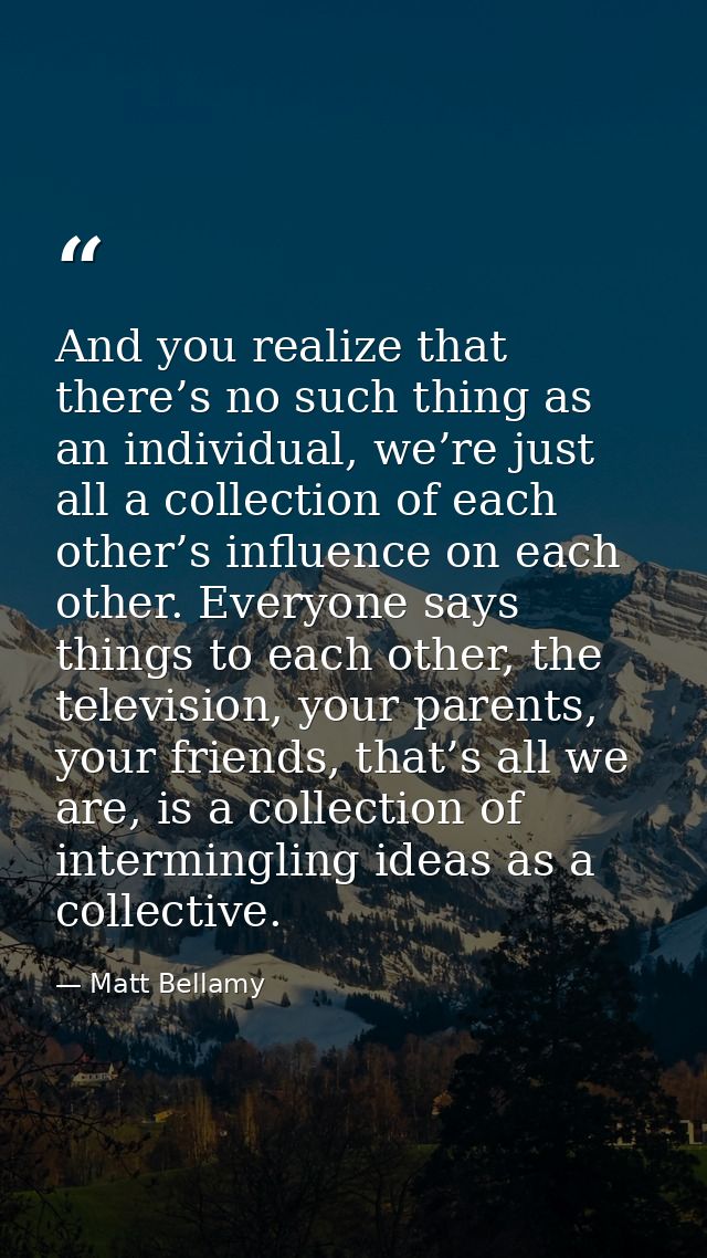 And you realize that there’s no such thing as an individual, we’re just all a collection of each other’s influence on ea — Matt Bellamy