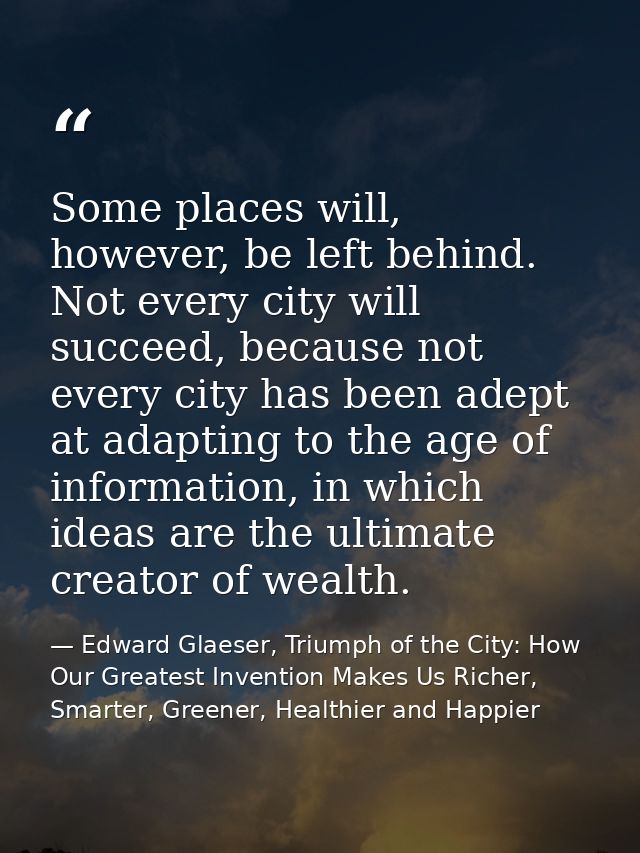 Some places will, however, be left behind. Not every city will succeed, because not every city has been adept at adaptin — Edward Glaeser, Triumph of the City: How Our Greatest Invention Makes Us Richer, Smarter, Greener, Healthier and Happier