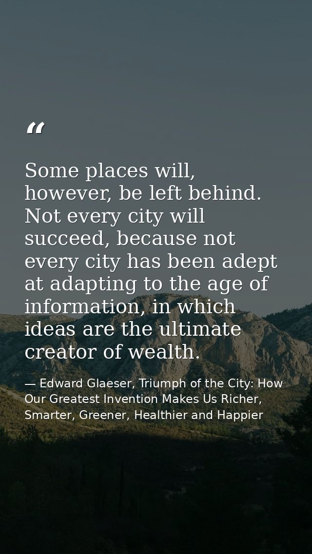 Some places will, however, be left behind. Not every city will succeed, because not every city has been adept at adaptin — Edward Glaeser, Triumph of the City: How Our Greatest Invention Makes Us Richer, Smarter, Greener, Healthier and Happier