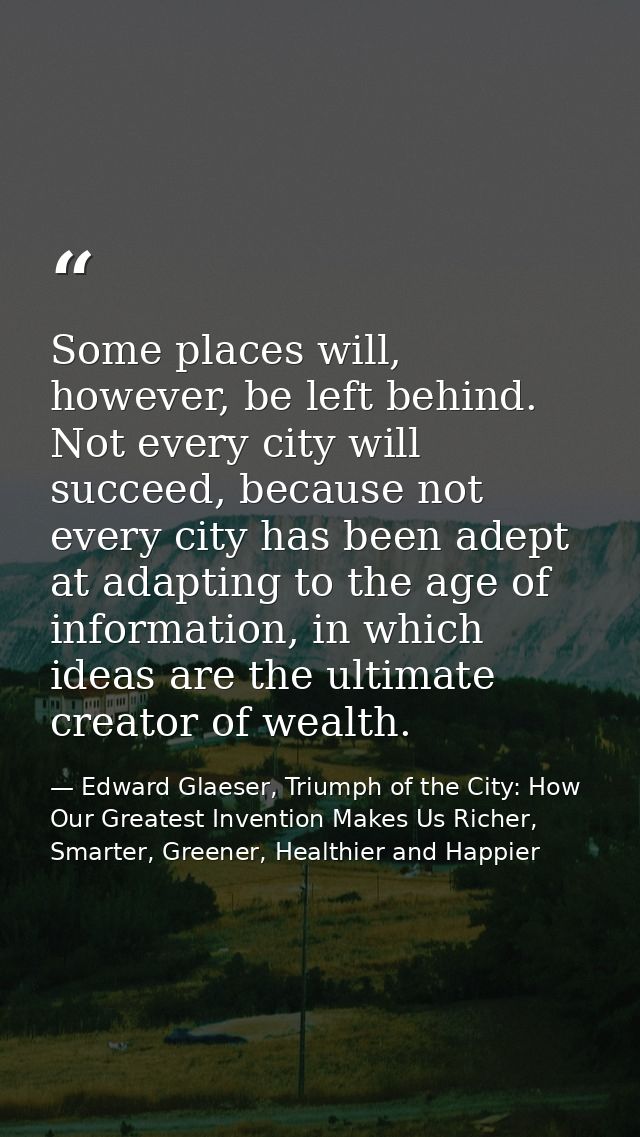 Some places will, however, be left behind. Not every city will succeed, because not every city has been adept at adaptin — Edward Glaeser, Triumph of the City: How Our Greatest Invention Makes Us Richer, Smarter, Greener, Healthier and Happier