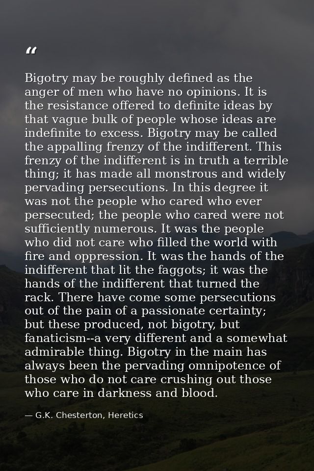 Bigotry may be roughly defined as the anger of men who have no opinions. It is the resistance offered to definite ideas  — G.K. Chesterton, Heretics