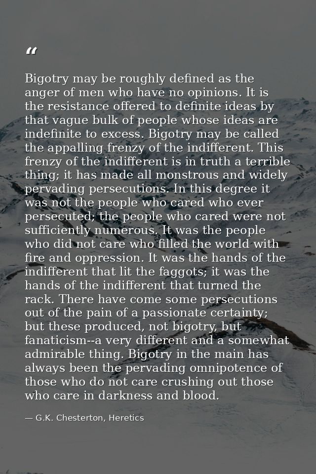 Bigotry may be roughly defined as the anger of men who have no opinions. It is the resistance offered to definite ideas  — G.K. Chesterton, Heretics