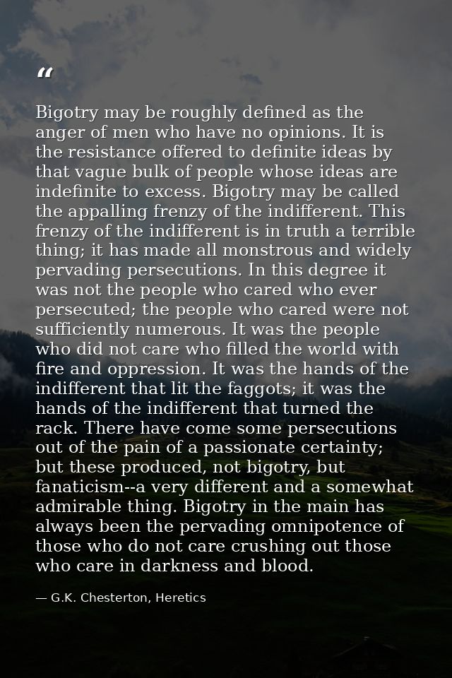 Bigotry may be roughly defined as the anger of men who have no opinions. It is the resistance offered to definite ideas  — G.K. Chesterton, Heretics