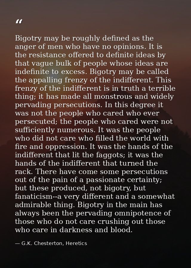 Bigotry may be roughly defined as the anger of men who have no opinions. It is the resistance offered to definite ideas  — G.K. Chesterton, Heretics