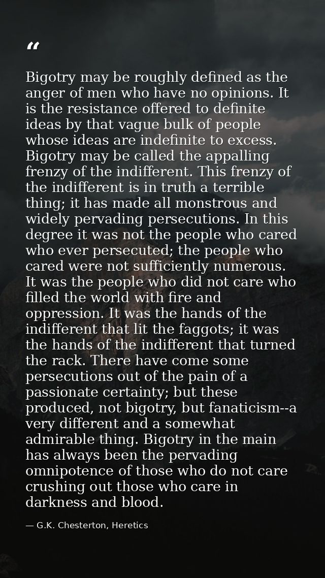 Bigotry may be roughly defined as the anger of men who have no opinions. It is the resistance offered to definite ideas  — G.K. Chesterton, Heretics