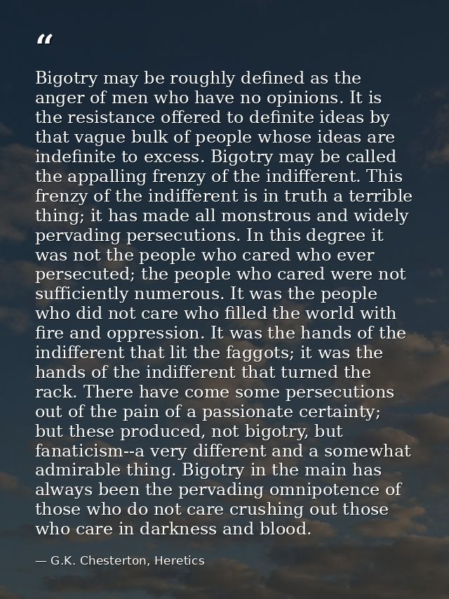 Bigotry may be roughly defined as the anger of men who have no opinions. It is the resistance offered to definite ideas  — G.K. Chesterton, Heretics