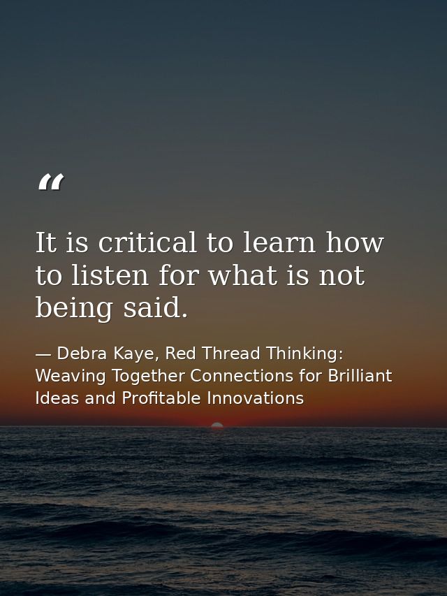 It is critical to learn how to listen for what is not being said. — Debra Kaye, Red Thread Thinking: Weaving Together Connections for Brilliant Ideas and Profitable Innovations