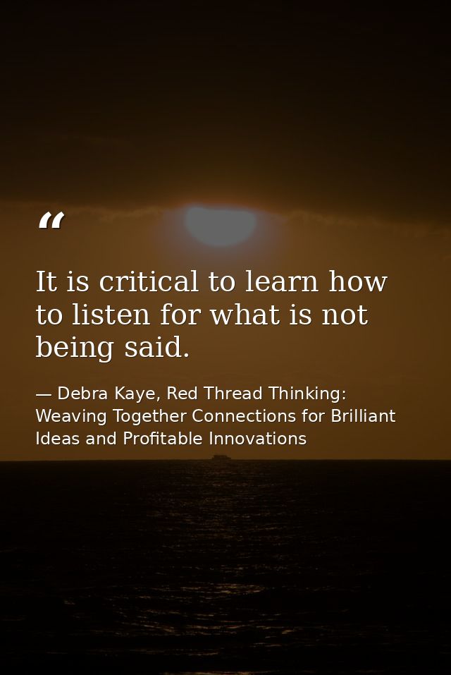 It is critical to learn how to listen for what is not being said. — Debra Kaye, Red Thread Thinking: Weaving Together Connections for Brilliant Ideas and Profitable Innovations