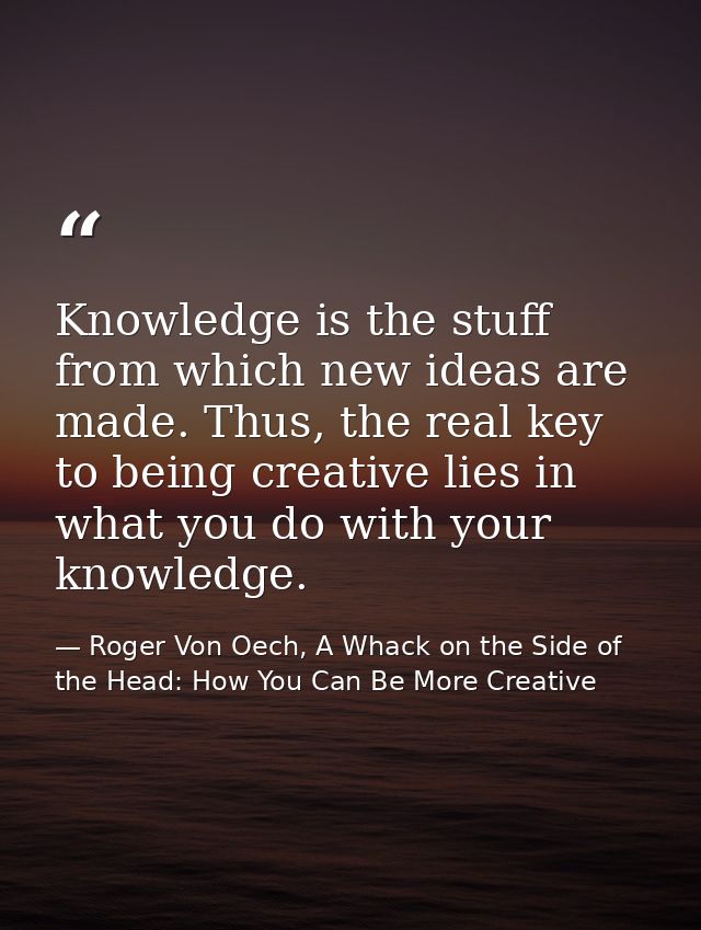 Knowledge is the stuff from which new ideas are made. Thus, the real key to being creative lies in what you do with your — Roger Von Oech, A Whack on the Side of the Head: How You Can Be More Creative
