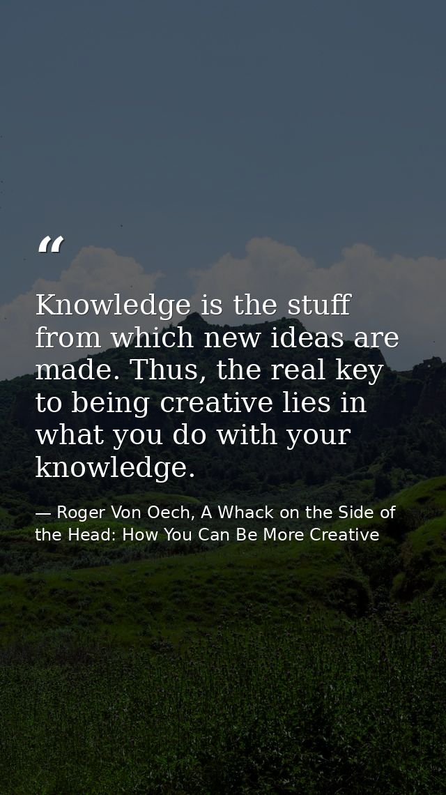 Knowledge is the stuff from which new ideas are made. Thus, the real key to being creative lies in what you do with your — Roger Von Oech, A Whack on the Side of the Head: How You Can Be More Creative