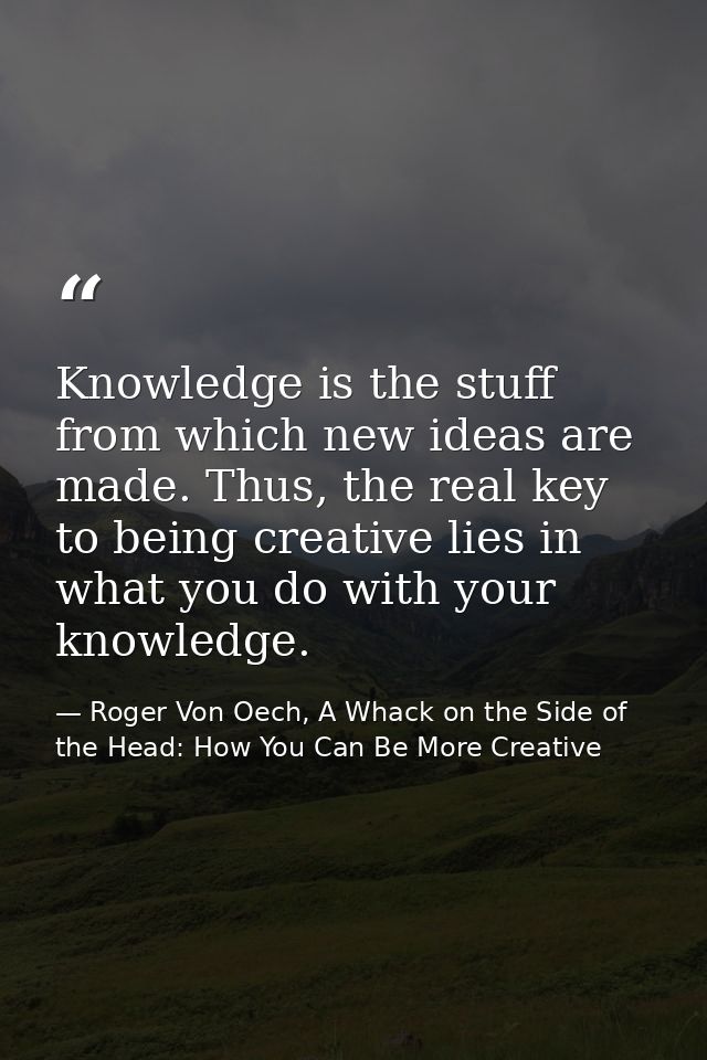Knowledge is the stuff from which new ideas are made. Thus, the real key to being creative lies in what you do with your — Roger Von Oech, A Whack on the Side of the Head: How You Can Be More Creative