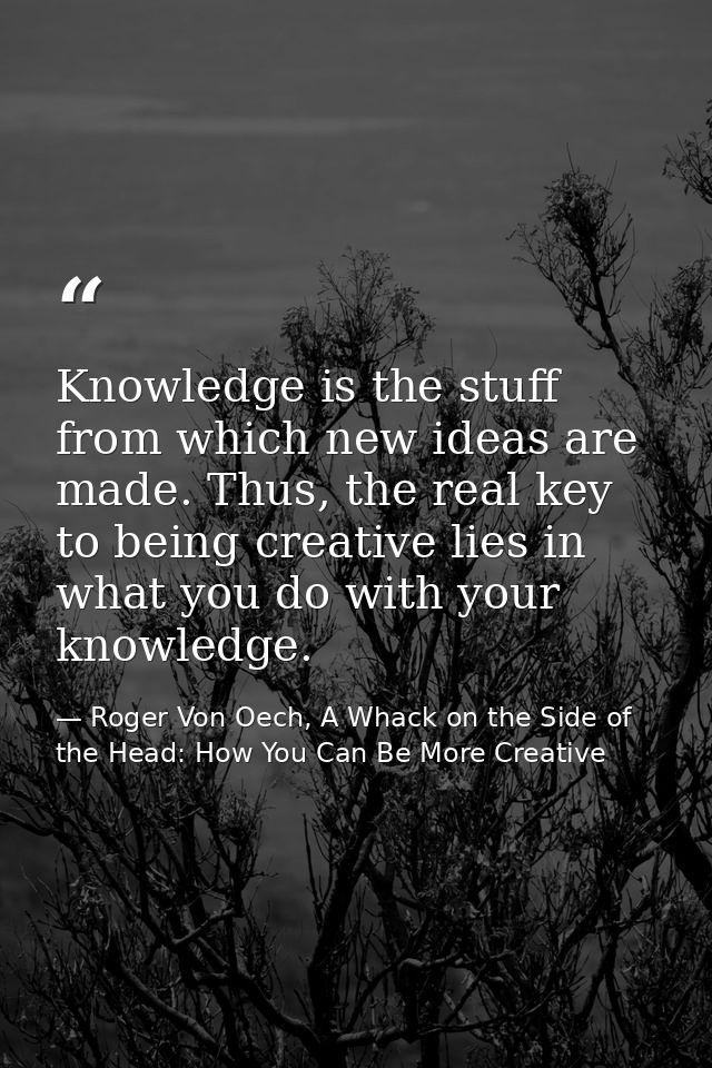 Knowledge is the stuff from which new ideas are made. Thus, the real key to being creative lies in what you do with your — Roger Von Oech, A Whack on the Side of the Head: How You Can Be More Creative
