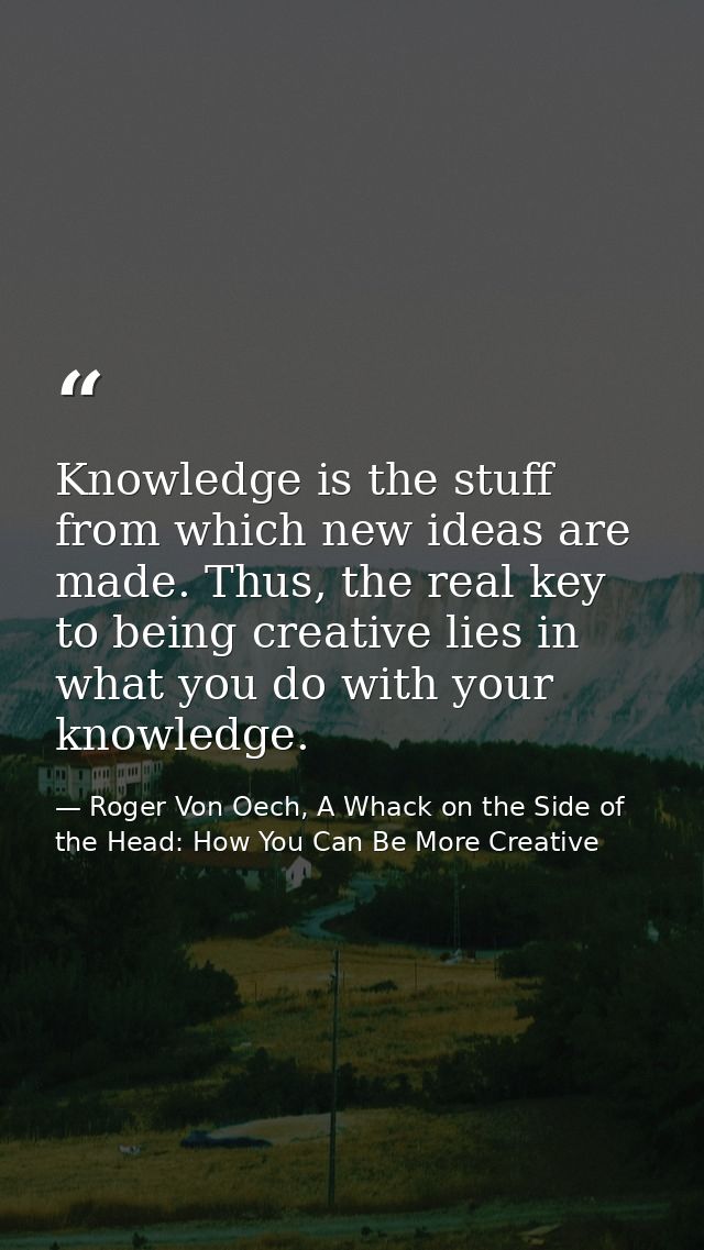 Knowledge is the stuff from which new ideas are made. Thus, the real key to being creative lies in what you do with your — Roger Von Oech, A Whack on the Side of the Head: How You Can Be More Creative