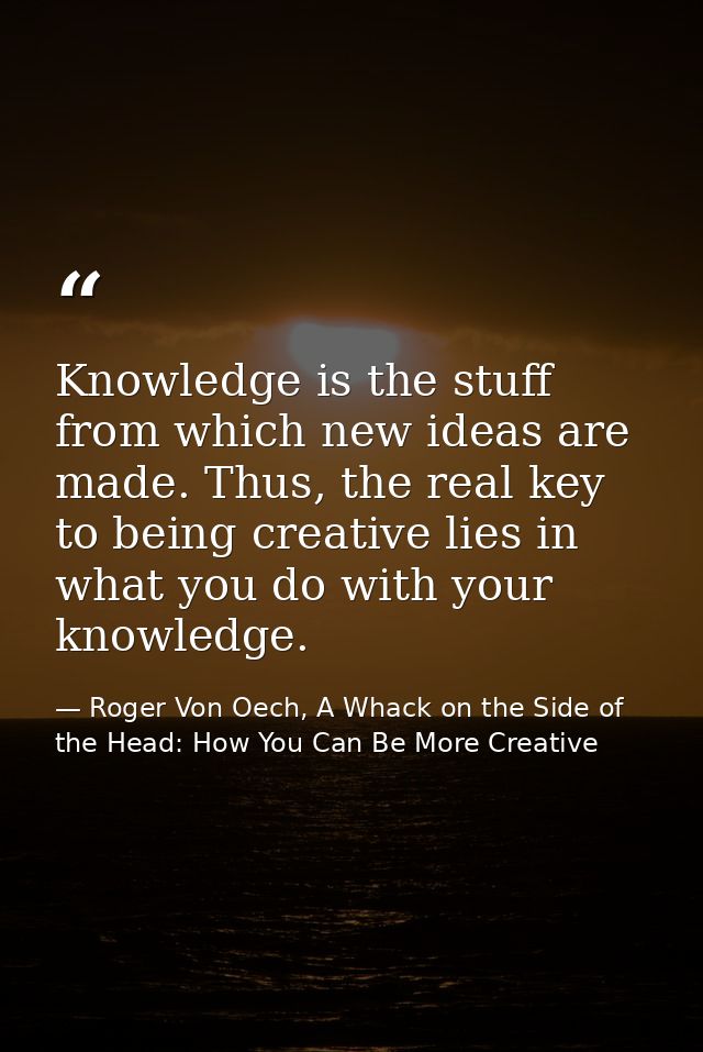 Knowledge is the stuff from which new ideas are made. Thus, the real key to being creative lies in what you do with your — Roger Von Oech, A Whack on the Side of the Head: How You Can Be More Creative